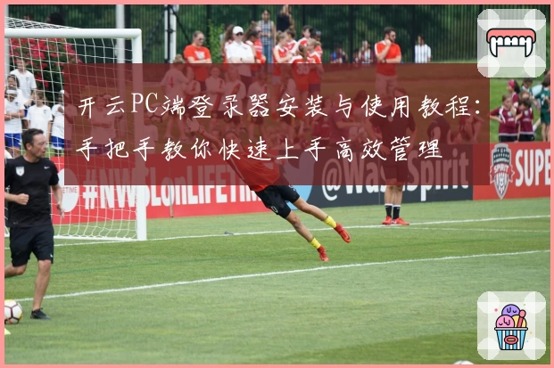 开云PC端登录器安装与使用教程：手把手教你快速上手高效管理