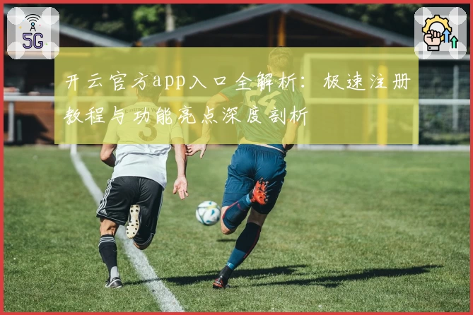 开云官方app入口全解析：极速注册教程与功能亮点深度剖析