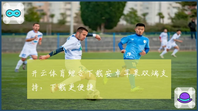 开云体育综合下载安卓苹果双端支持，下载更便捷