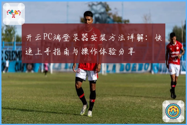开云PC端登录器安装方法详解：快速上手指南与操作体验分享