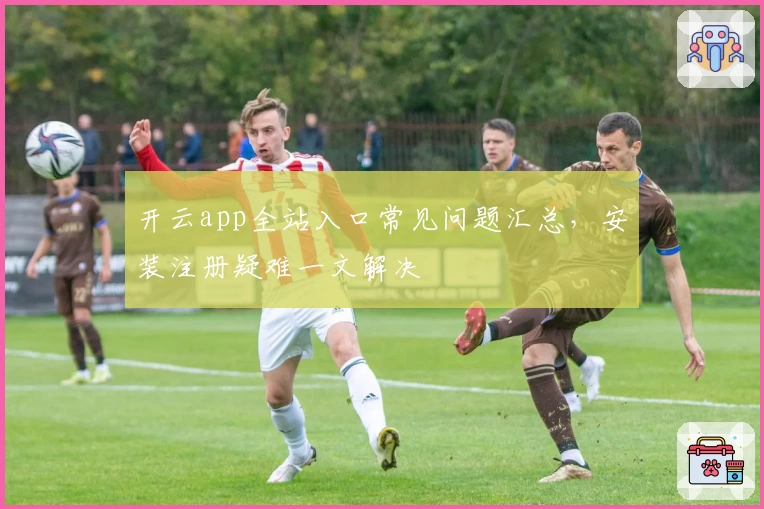 开云app全站入口常见问题汇总，安装注册疑难一文解决