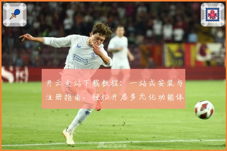 开云全站下载教程：一站式安装与注册指南，轻松开启多元化功能体验