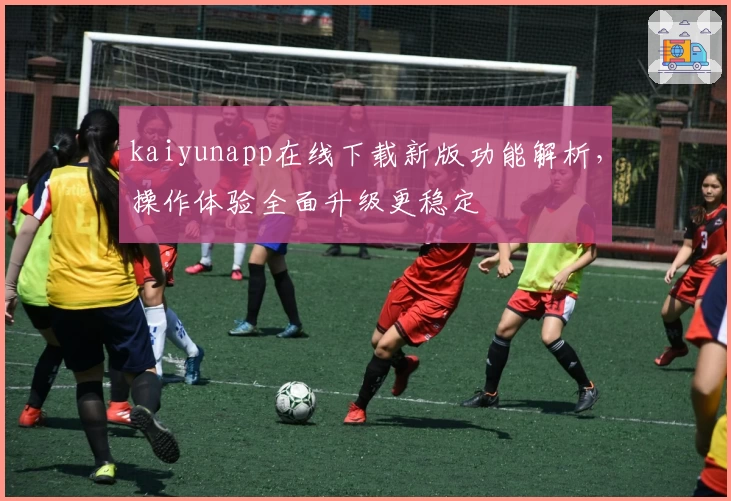 kaiyunapp在线下载新版功能解析，操作体验全面升级更稳定