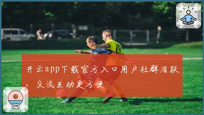 开云app下载官方入口用户社群活跃，交流互动更方便