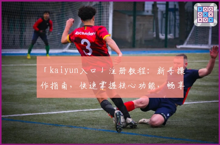 「kaiyun入口」注册教程：新手操作指南，快速掌握核心功能，畅享便捷体验