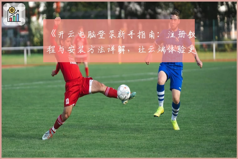 《开云电脑登录新手指南：注册教程与安装方法详解，让云端体验更简单》