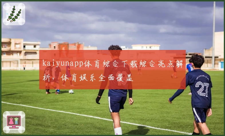 kaiyunapp体育综合下载综合亮点解析，体育娱乐全面覆盖