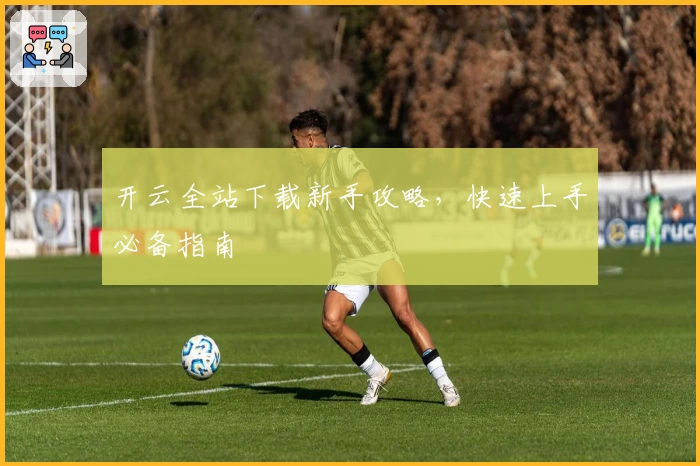 开云全站下载新手攻略，快速上手必备指南